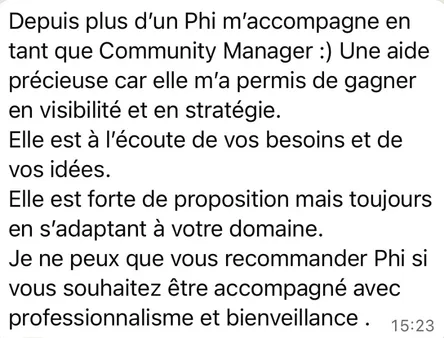 Message from a client managed for over a year, written in French: “For over a year Phi has worked with me as my Community Manager. Invaluable help, because she has grown both my visibility and my strategy. She listens to your needs and your ideas. She brings ideas of her own, but always adapted to your field. I can only recommend Phi if you want to be looked after with professionalism and care.”