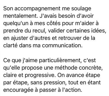 Message from a client after her strategic coaching, written in French: “Working with her takes a weight off my mind. I needed someone beside me to help me step back, confirm some ideas, adjust others and find clarity again in the way I communicate. What I like most is that she offers a concrete, clear, step-by-step method. We move forward one stage at a time, without pressure, while still being encouraged to act.”